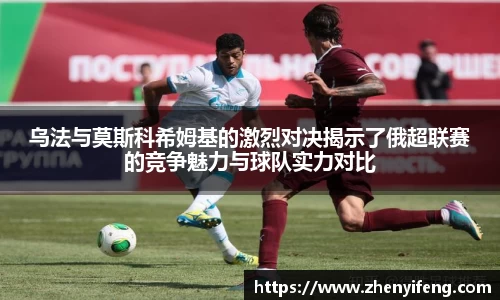 乌法与莫斯科希姆基的激烈对决揭示了俄超联赛的竞争魅力与球队实力对比